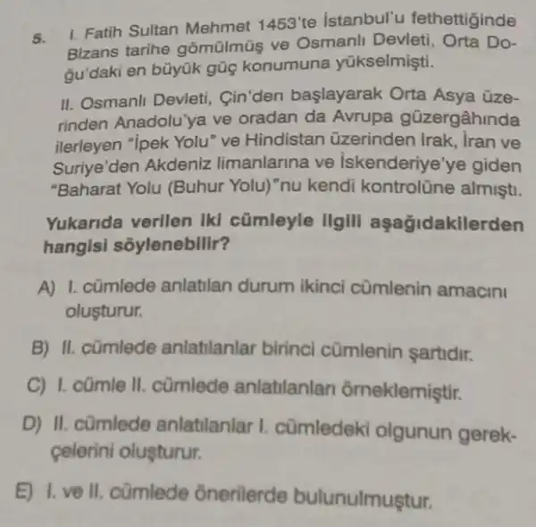 5.
Bizans tarihe gômülmü ve Osmanli Devleti , Orta Do-
1. Fatih Sultan Mehmet 1453'te istanbul'u fethettiginde
gu'daki en bũyúk gũg konumuna yükselmişti.
II. Osmanli Devleti Cin'den başlayarak Orta Asya üze-
rinden Anadolu'ya ve oradan da Avrupa gũzergâhinda
ilerleyen "ipek Yolu" ve Hindistan üzerinden Irak, Iran ve
Suriye'den Akdeniz limanlarina ve Iskenderiye'ye giden
"Baharat Yolu (Buhur Yolu) "nu kendi kontrolüne almişti.
Yukarida verilen Ikl cümleyle IIgill aşağidakile rden
hangisi sõylenebilir?
A) 1. cümlede anlatilan durum ikinci cũmlenin amacini
oluşturur.
B) II. cümlede anlatilanlar birinci cümlenin sartidir.
C) I. cümle II cũmlede anlatilanlan ôrneklemiştir.
D) II. cümlede anlatilanlar I cümledeki olgunun gerek-
celerini oluşturur.