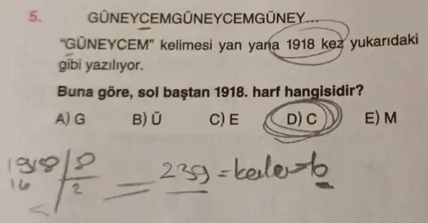 5.
GÙNEYCEI MGUNEYCEMGUNEY
"GUNEYCEM'kelimesi yan yana 1918 key yukaridaki
gibi yaziliyor.
Buna gore , sol baştan 1918. harf hangisidir?
A) G
B) U
C)E
D) C
E) M