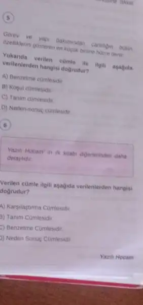 5
Gorev
ozellikerini gosteren en kuguk biling hucre denir.
vertentia verilen comle the ilgili asagida
verilenterden hangisi dogrudu?
A) Benzetme comlesidir.
B) Kosul comlesidir
C) Tanim comlesidir.
D) Neden-sonuc cumlesidir.
6
Yazih Hocam' in ilk kitabi digerierinden daha
detaylidir.
Verilen cümle ilgili aşağida verilenterden hangisi
dogrudur?
A) Karsilaştirma Cumlesidir.
3) Tanim Cümlesidir
Benzetme Comlesidir.
D) Neden Sonuc Cumlesidir.