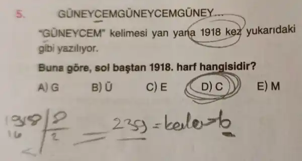 5.
GUNEYCEMG UNEYCEMGUNEY
"GUNEYCEM"kelimesi yan yana 1918 kez yukaridaki
gibi yaziliyor.
Buna gore sol baştan 1918. harf hangisidir?
A) G
B) U
C)E
D) C
E) M