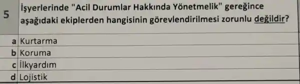 5
isyerlerinde "Acil Durumlar Hakkinda Yonetmelik " geregince
aşağidaki ekiplerden hangisinin gorevlendiril nesi zorunlu degildir?
a Kurtarma
b Koruma
c ilkyardim
d Lojistik