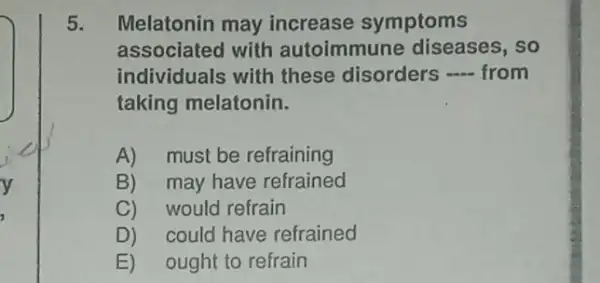 5.Melatonin may increase symptoms
associated with autoimmune diseases , so
individuals with these disorders -from
taking melatonin.
A)must be refraining
B)may have refrained
C) would refrain
D) could have refrained
E) ought to refrain