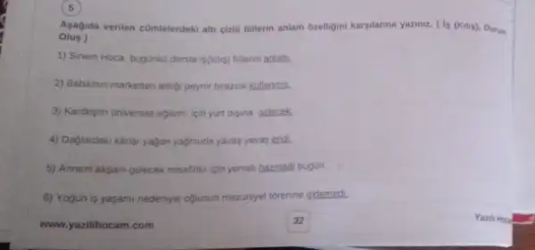 5
Olus)
Asagida verilen cümlelerdeki alt cizili fillerin anlam ozelligini karsilanna yazinz. ( Is (Kulip)Durum
1) Sinem Hoca bugunku derste is(kilis) fillerini anlatt:
2) Babamm marketten aldig peynir birazcik kuflenmis.
3) Kardeşim universite egitim icin yurt disina gidecek.
4) Dağlardaki kiriar yagan yağmuria yavas yavas endi.
5) Annem aksam gelecek misafirler icin yemek hazirladi bugün.
6) Yogun is yasami nedeniyie oglunun mezunyet torenine gidemedi.
www.yazilihocam.com