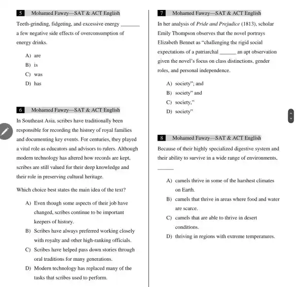 5
Teeth-grinding fidgeting, and excessive energy
a few negative side effects of overconsumption of
energy drinks.
__
A are
B is
C was
D has
Mohamed Fawzy -SAT & ACT English
In Southeast Asia . scribes have traditionally been
responsible for recording the history of royal families
and documenting key events. For centuries, they played
a vital role as educators and advisors to rulers .Although
modern technology has altered how records are kept.
scribes are still valued for their deep knowledge and
their role in preserving cultural heritage.
Which choice best states the main idea of the text?
A) Even though some aspects of their job have
changed, scribes continue to be important
keepers of history.
B) Scribes have always preferred working closely
with royalty and other high-ranking officials
C Scribes have helped pass down stories through
oral traditions for many generations.
D) Modern technology has replaced many of the
tasks that scribes used to perform.
Mohamed Fawzy -SAT & ACT English
Mohamed Fawzy.-SAT & ACT English
In her analysis of Pride and Prejudice (1813), scholar
Emily Thompson observes that the novel portrays
Elizabeth Bennet as "challenging the rigid social
expectations of a patriarchal __ an apt observation
given the novel's focus on class distinctions , gender
roles, and personal independence.
A) society"; and
B) society" and
C society,"
D) society"
Mohamed Fawzy.-SAT & ACT English
Because of their highly specialized digestive system and
their ability to survive in a wide range of environments,
__
A) camels thrive in some of the harshest climates
on Earth.
B camels that thrive in areas where food and water
are scarce.
C camels that are able to thrive in desert
conditions.
D thriving in regions with extreme temperatures.