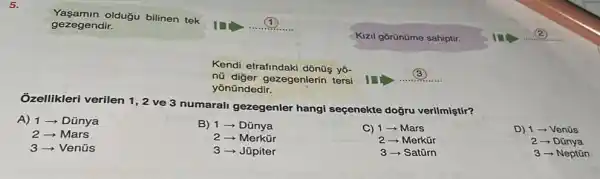 5.
Ởzellikleri verilen 1 , 2 ve 3 numarali gezegenler hangi seçenekte doğru verilmiştir?
A) 1-Dũnya
Mars
3-Venüs
B) 1 ­­­­→ Dũnya
Merkür
Jũpiter
C) 1 - Mars
2 - Merkür
3 - Satũrn
D) 1 - Venüs
2 - Dũnya
3 - Neptũn
Kendi etrafindaki dõnüş yo-
nü diger gezegenlerin tersi
yōnündedir.