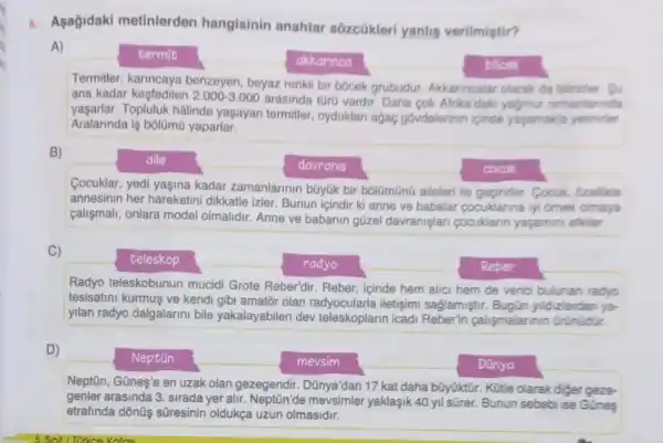 6. Aşağidaki metinlerden hangisinin anahtar sozcükleri yanlis verilmiptir?
A)
termit
akkannca	bốcek
Termitler, karincaya benzeyen, beyaz renkli bir bócek grubudur Akkarincalar olarak da bilinirier. Su
ana kadar kesfedilen 2.000-3.000
arasinda tür0 vardir. Daha cok Afrika'dak yadmur ormanlannda
yaşarlar. Topluluk hâlinde yaşayan termitler, oyduklar agac govdelerinin icinde yagamakla yetinider.
Aralarinda is bôlümü yaparlar.
B)
aile
davranis	cocuk
Cocuklar, yedi yaşina kadar zamanlarinin bGyúk bir bólGmũnũ aileleri ile Cocuk, ozellikle
annesinin her hareketini dikkatle izler. Bunun icindir ki anne ve babalar cocuklarina iyi omek olmaya
calismali, onlara model olmalidir. Anne ve babanin güzel davranişlar pocuklarin yasamini etkler.
C)
teleskop
radyo	Reber
Radyo teleskobunun mucidi Grote Reber'dir Reber, içinde hem alic hem de verici bulunan radyo
tesisatini kurmus ve kendi gibi amator olan radyocularla iletişimi saglamiştir. Bugün yildizlardan ya-
yilan radyo dalgalarini bile yakalayabilen dev teleskoplarin icadi Reberin calismalannin Grünüdir.
D)
Neptiũn	mevsim	Dũnya
Neptiūn, Günes'e en uzak olan gezegendir. Dũnya'dan 17 kat daha bũyüktir Kütle olarak diger
genler arasinda 3. sirada yer alir mevsimler yaklaşik 40 yil sữrer. Bunun sebebi ise Gũnes
etrafinda dônüş süresinin oldukça uzun olmasidir.
Katasi