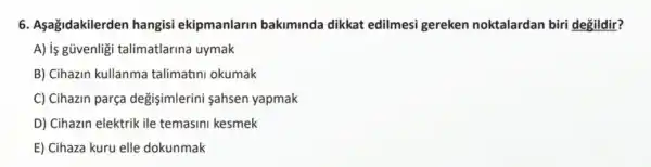 6. Aşağidakilerden hangisi ekipmanlarin bakiminda dikkat edilmesi gereken noktalardan biri degildir?
A) is güvenligi talimatlarina uymak
B) Cihazin kullanma talimatini okumak
C) Cihazin parça değişimlerini sahsen yapmak
D) Cihazin elektrik ile temasini kesmek
E) Cihaza kuru elle dokunmak