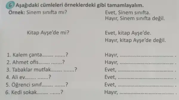 6 Asagidaki cũmleleri orneklerdeki gibi tamamlayalim.
Ởrnek: Sinem sinifta mi?	Evet, Sinem sinifta.
Hayir, Sinem sinifta degil.
Kitap Ayse'de mi?
Evet, kitap Ayse'de.
Hayir, kitap Ayse'de degil.
1. Kalem canta __
Hayir, __
2. Ahmet ofis __
Hayir, __
3. Tabaklar mutfak __
Evet __
4. Ali ev __ ?
Evet __
5. Ogrenci sinif __
Evet __
6. Kedi sokak __
Hayir __