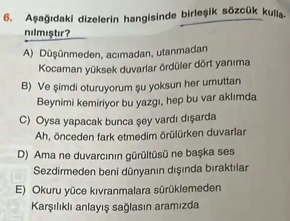 6. Asagidaki dizelerin hangisinde birleşik sózcük kulla-
nilmiştir?
A) Dủşünmeden acimadan, utanmadan
Kocaman yüksek duvarlar ordüler dõrt yanima
B) Ve simdi oturuyorum su yoksun her umuttan
Beynimi kemiriyor bu yazgi, hep bu var aklimda
C) Oysa yapacak bunca sey vardi dişarda
Ah, ỏnceden fark etmedim orülürken duvarlar
D) Ama ne duvarcinin gürüitüsủ ne başka ses
Sezdirmeden beni dünyanin dişinda biraktilar
E) Okuru yúce kivranmalara sürüklemeden
Karşilikli anlayis sağlasin aramizda