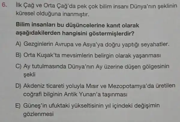 6. ilk Cag ve Orta Cağ'da pek çok bilim insani Dủnya'nin seklinin
küresel olduğuna inanmiştir.
Bilim insanlari bu düş üncelerine kant olarak
aşağidakile rden hangisini gostermişlerdir?
A) Gezginlerin Avrupa ve Asya'ya dogru yaptiği seyahatler.
B) Orta Kuşak'ta mevsimlerin belirgin olarak yaşanmasi
C) Ay tutulmasinda Dünya'nin Ay üzerine düşen golgesinin
sekli
D) Akdeniz ticareti yoluyla Misir ve Mezopotam ya'da üretilen
cografi bilginin Antik Yunan'a taşinmasi
E) Günes'in ufuktaki yükseltisinin yil içindeki değişimin
gozlenmesi