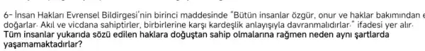 6- insan Haklari Evrensel Bildirgesi'nin birinci maddesinde "Bütún insanlar ôzgür, onur ve haklar bakimindan e
dogarlar . Akil ve vicdana birbirlerine karsi kardeslik anlayişlyla davranmalidirlar ." ifadesi yer alir.
Tủm yukarida sôzü edilen haklara dogustan sahip olmalarina rağmen neden ayni sartlarda
yaşamamaktadirlar?