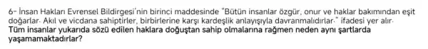 6- insan Haklari Evrensel Bildirgesi'nin birinci maddesinde "Bütún insanlar ozgür , onur ve haklar bakimindan esit
dogarlar . Akil ve vicdana birbirlerine karsi kardeslik anlayişlyla davr anmalidirlar " ifadesi yer alir.
Tủm insanlar yukarida sôzü edilen haklara dogustan sahip olmalarina ragmen neden ayni sartlarda
yaşamamaktadirlar?