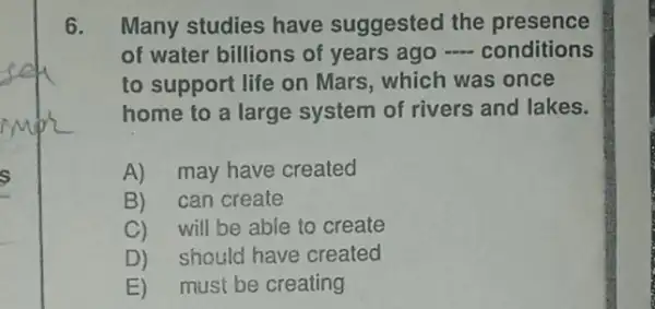 6. Many studies have suggested the presence
of water billions of years ago -conditions
to support life on Mars, which was once
home to a large system of rivers and lakes.
A) may have created
B) can create
C)will be able to create
D) should have created
E) must be creating