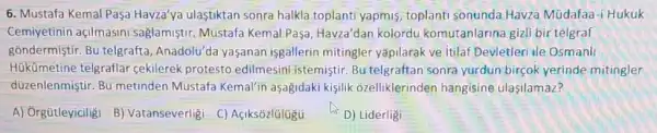 6. Mustafa Kemal Paşa Havza'ya ulastiktan sonra halkla toplanti yapmis toplanti sonunda Havza Müdafaa-i Hukuk
Cemiyetinin açilmasin saglamiştir. Mustafa Kemal Pasa, Havza'dan kolordu komutanlarina gizli bir telgraf
gồndermiştir. Bu telgrafta Anadolu'da yaşanan isgallerin mitingler yapilarak ve itilaf Devletler ile Osmanl
Hükümetine telgraflar cekilerek protesto edilmesini istemiştir. Bu telgraftan sonra yurdun bircok yerinde mitingler
düzenlenmiştir. Bu metinden Mustafa Kemalin aşagidaki kişilik ozelliklerinden hangisine ulasilamaz?
A) Orgütleyiciligi B)Vatanseverligi C)Açiksózlülügü
D) Liderligi