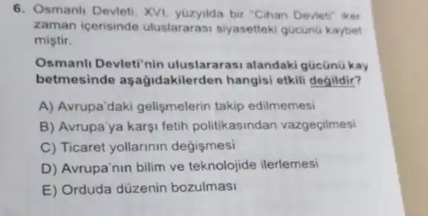 6. Osmanli Devleti, XVI yüzyilda bir "Cihan Devletr iker
zaman icerisinde uluslararasi siyasettek gücünü kaybet
miştir.
Osmanl Devleti'nin uluslarara SI alandaki gũcünü kay
betmesinde aşağidakilerden hangisi etkili degildir?
A) Avrupa'daki gelismelerin takip edilmemesi
B) Avrupa'ya karşi fetih politikasindan vazgeçilmesi
C) Ticaret yollarinin degismesi
D) Avrupa'nin bilim ve teknolojide ilerlemesi
E) Orduda düzenin bozulmasi