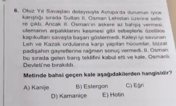 6. Otuz YII Savaslar dolayisiyla Avrupa'da durumun iyice
kariştiği sirada Sultan II . Osman Lehistan üzerine sefe-
re cikti. Ancak II. Osman'in askere az bahsis vermesi
ulemanin arpaliklarin kesmesi gibi sebeplerle ozellikle
kapikullar savasta başari gostermedi . Kaleyi iyi savunan
Leh ve Kazak ordularina karşi yapilan hücumlar, bizzat
padisahin gayretlerine rağmen sonuç vermedi. II . Osman
bu sirada gelen baris teklifini kabul etti ve kale , Osmanll
Devleti'ne birakildi.
Metinde bahsi geçen kale asagidakiler len hangisidir?
A) Kanije
B) Estergon
C) Egri
D) Kamaniçe
E) Hotin