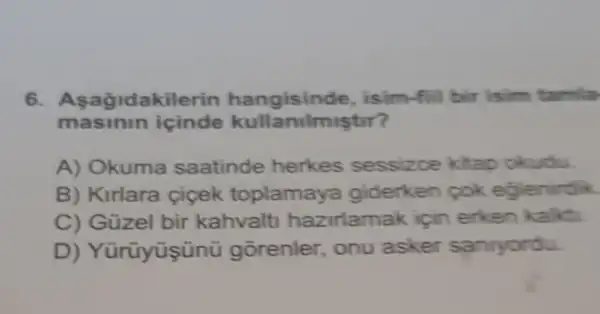 6. A sagidakilerin hangisind le, isim-fiil bir isim tamla
masinin icinde kullanilmiştir?
A) Okuma saatinde herkes sessizce kitap okudu.
B) Kirlara ciçek toplamay a giderken cok eglenirdik.
C) Güzel bir kahvalt hazirlamak için erken kalkti.
D ) Yürüyüşünü gorenler onu asker sanryordu.