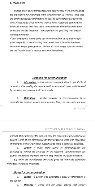 6. Thank them
without direct customer feedback we have no idea if we are delivering
the experience our customers want. When they tell us we have failed they
are offering priceless information on how we can improve our business.
They are telling us what we need to do to keep customers coming back.
So thank them for their help. It's a rare customer who will take the time
and effort to offer feedback. Thanking them will go a long way toward
winning them back.
If your employees handle every customer complaint using these steps,
you'll keep 99%  of them coming back. You'll have a healthier business
because it keeps getting better. And we all know happy, loyal customers
are the foundation of healthy, sustainable business.
Reasons for communication
1. Information - informational communication is the lifeblood
of service. It is used by the service staff to serve customers and it is used
by customers to communicate their needs.
2. Motivation - another purpose of communication is to
motivate the receiver to take some actions. Many service staffs are also
19|Page
2016e.c
working at the points of the sale. So they are expected to be a good sales
person. Much of the communication they engage is laced with messages
intending to motivate potential customers to make a particular purchase.
3. Control - finally many forms of communication are
designed to control the activities of the recipient.Communication can
control the actions of people and how they respond to a given situation.
E.g. when the tour operator prints and gives the terms and conditions
of the tour to a group of tourists.
Model for communication
1. Sender - a person who originates a piece of information is
the sender.
2. Message - words and non-verbal actions that convey
CUSTOMER CARE & SERVICE