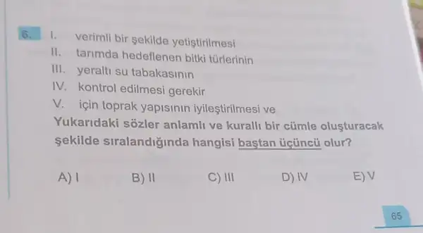 6.
1. verimli bir sekilde yetistirilmesi
II. tarimda hedeflenen bitki túrlerinin
III. yeralti su tabakasinin
IV. kontrol edilmesi gerekir
V. için toprak yapislnln iyileştirilmesi ve
Yukaridaki sozler anlamli ve kuralli bir cümle olusturacak
sekilde siralandiginda hangisi bastan úcúncủ olur?
A) 1
B) II
C) III
D) IV
E) V