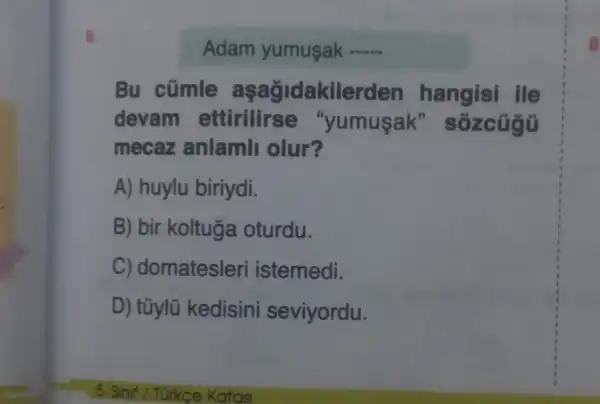 6.
Adam yumuşak __
Bu cümle aşağidakilerden hangisi ile
devam ettirilirse "yumusak'" sôzcúgũ
mecaz anlamli olur?
A) huylu biriydi.
B) bir koltuga oturdu.
C) domatesleri istemedi.
D) tũylũ kedisini seviyordu.
8