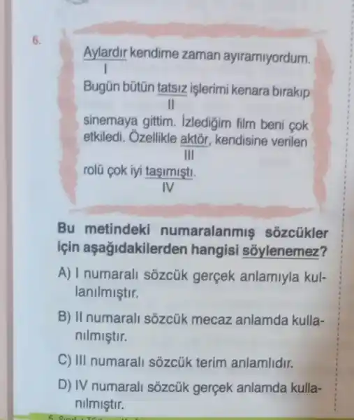 6.
Aylardir kendime zaman ayiramiyordum.
Bugün bütũn tatsiz işlerimi kenara birakip
II
sinemaya gittim . Izledigim film beni cok
etkiledi. Ôzellikle aktõr kendisine verilen
III
rolü cok iyi taşimişti.
IV
Bu metindeki numaralanr nis sốzcũkler
için aşağjdakile rden hangisi sôylenemez?
A) I numarali sõzcúk gerçek anlamiyla kul-
lanilmiştir.
B) II numarall sôzcük mecaz anlamda kulla-
nilmiştir.
C) III numarali sózcúk terim anlamlidir.
D) IV numarali sôzcúk gerçek anlamda kulla-