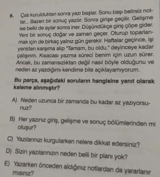 6.
Cati kurulduktan sonra yazi başlar.Sonu başi belirsiz not-
lar... Bazen bir sonuç yazilir.Sonra girişe geçilir. Gelişme
ise belki de aylar sonra iner.Düsündükge giris cõpe gider.
Yeni bir sonuç dogar ve zaman geçer. Oturup toparlan-
mak için de birkaç yalniz gủn gerekir. Haftalar geçince, işi
yeniden karşima alip "Tamam, bu oldu."deyinceye kadar
callsirim . Kisacasi yazma súreci benim için uzun sürer.
Ancak, bu zamansizliktan degil nasil boyle oldugunu ve
neden az yazdigimi kendime bile açlklayamly rum.
Bu parça , aşagidaki sorularin hangisine yanit olarak
kaleme alinmiştir?
A) Neden uzunca bir zamanda bu kadar az yazlyorsu-
nuz?
B) Her yaziniz giris, gelisme ve sonue bõlümlerind en mi
olusur?
C) Yazilariniz kurgularken nelere dikkat edersiniz?
D) Sizin yazilarinizin neden belli bir plant yok?