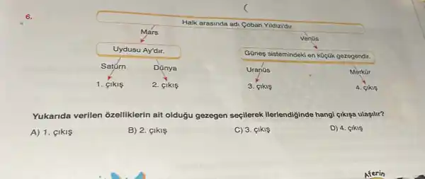 6.
Halk arasinda adi Coban Yildizi'dir.
Mars
Venüs
Uydusu Ay'dir.
Güneş sistemindeki en küçük gezegendir.
Satúrn
Dünya
Uranüs
Merkür
1. CIkIS
2. CIkIS
3. cikis
4. cikis
Yukarida verilen õzelliklerin ait oldugu gezegen seçilerek ilerlendiginde hangi gikişa ulaşilir?
A) 1. GIKIS
B) 2. çikis
C) 3. çlkl
D) 4. çikis
Aferin