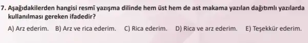 7. Aşağidakilerden hangisi resmi yazişma dilinde hem üst hem de ast makama yazilan dağitimli yazilarda
kullanilmasi gereken ifadedir?
A) Arz ederim. B)Arz ve rica ederim.
C) Rica ederim.
D) Rica ve arz ederim.
E) Teşekkür ederim.