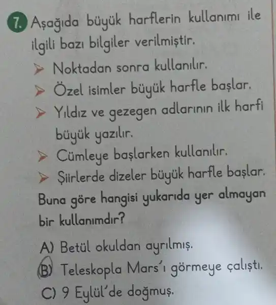 7. Asagida bủyúk harflerin kullanimi ile
ilgili bazi bilgiler verilmistir.
Noktadan sonra kullanilir.
zel isimler bủyúk harfle baslar.
Yildiz ve gezegen adlarinin ilk harfi
bủyúk yazilir.
> Củmleye baslarken kullanilir.
> Siirlerde dizeler bủyúk harfle baslar.
Buna gore hangisi yukarida yer almayan
bir kullanimdir?
A) Betil okuldan ayrilmis.
(B) T eleskopla Mars I gormeye calistl.
C ) 9 Eylil'de doğmus.