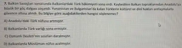 7. Balkan Savaslari sonucunda Balkanlardaki Türk hâkimiyeti sona erdi Kaybedilen Balkan topraklarindan Anadolu'ya
bủyük bir góc dalgasi yaşandi Yunanistan ve Bulgaristan'da kalan Tủrklerin kültürel ve dini haklari antlasmalarla
güvence altina alindi. Bu bilgiye gore aşağidakilerden hangisi soylenemez?
A) Anadolu'daki Türk nüfusu artmistir.
B) Balkanlarda Túrk varligi sona ermistir.
C) Osmanll Devleti'nin slnlrlar daralmiştir.
D) Balkanlarda Múslüman nüfus azalmistir.