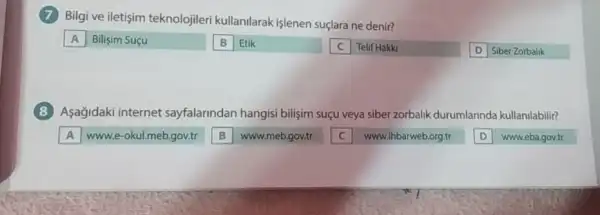 (7) Bilgi ve iletişim teknolojiler kullanilarak işlenen suçlara ne denir?
Bilisim Suçu
B Etik
Telif Hakki
Siber Zorbalik
(8) Asagidaki internet sayfalarindan hangisi bilişim suçu veya siber zorbalik durumlarinda kullanilabilir?
A www.e-okul.meb.gov.tr
www.meb.gov.tr
www.ihbarweb.org.tr
www.eba.gov.tr