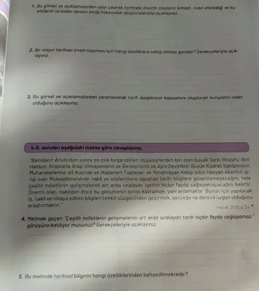 7. Bu gorsel ve açiklamalardan yolo kimleri, nasil etkiledigi ve bu
etkilerin ne kadar devam ettigi hakkindaki düişncelerinizi açiklayiniz.
__
2. Bir olayin tarihsel ônem tasimasi için hangi ôzelliklere sahip olmasi gerekir? Gerekçeleriyle açik-
layiniz.
__
3. Bu gorsel ve açiklamalardan yararlanarak tarih disiplininin kapsamini olusturan konularin neler
oldugunu açiklayiniz.
__
4-5. sorulari aşağidaki metne gōre cevaplaymiz.
"Batililarin Aristo'dan sonra en cok begendikleri düşünürlerden biri olan büyúk 'tarih filozofu' Ibni
Haldun, Araplarla Arap Olmayanlarin ve Berberilerin ve Ayni Devirdeki Bũyúk Kudret Sahiplerinin
Muharebelerine ait Kaynak ve Haberleri Toplayan ve Yorumlayan Kitap adini tasiyan eserinin gi-
rişi olan Mukaddime'sinde nakil ve sôylentilere dayanan tarihi bilgilere güvenilemeyecegini, hele
cesitli milletlerin gelişmelerini art arda siralayan tarihin hiçbir fayda saglayamayac agini belirtir.
Onemli olan, nakilden õnce bu gelişmenin sirrini kawramak, yani anlamaktir Bunun için yapilacak
is, nakil ve hikâye edilen bilgileri tenkit süzgecinden geçirmek gerçeğe ne derece uygun oldugunu
araştirmaktir."
Inalcik, 2010, s. 24.
4. Metinde geçen "Cesiti milletlerin gelismelerini art arda siralayan tarih hiçbir fayda saglayamaz:
gōrüşüne katiliyor musunuz? Gerekçeleriyle açiklayiniz.
__
5. Bu metinde tarihsel bilginin hangi ôzelliklerinden bahsedilmektedir?
__