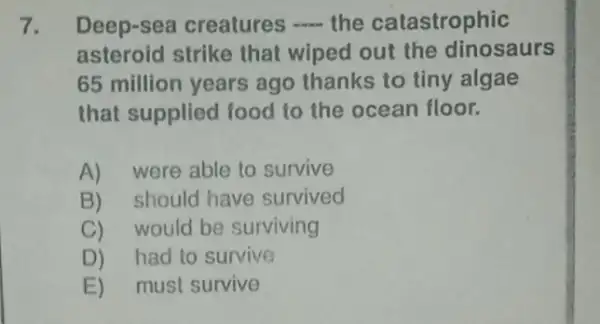 7. Deep-sea creatures __ the catastrophic
asteroid strike that wiped out the dinosaurs
65 million years ago thanks to tiny algae
that supplied food to the ocean floor.
A)were able to survive
B)should have survived
C)would be surviving
D)had to survive
E)must survive