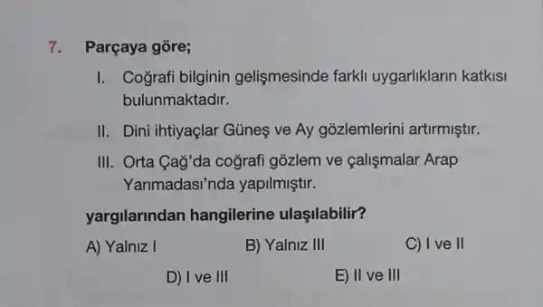 7. Parçaya gōre;
I. Cografi bilginin gelişmesinde farkli uygarliklarin katkisi
bulunmaktadir.
II. Dini ihtiyaçlar Günes ve Ay gozlemlerini artirmiştir.
III. Orta Cag'da coğrafi gózlem ve calismalar Arap
Yarimadasi'n da yapilmiştir.
yargilarindan hangilerine ulaşilabilir?
A) Yalniz I
B) Yalniz III
C) I ve II
D) I ve III
E) II ve III