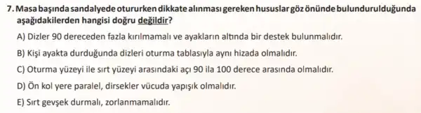 7.Masa başinda sandalyede otururken dikkate alinmasi gereken hususlar goz ontinde bulundurulduğunda
aşağidakilerden hangisi dogru degildir?
A) Dizler 90 dereceden fazla kirilmamali ve ayaklarin altinda bir destek bulunmalidir.
B) Kişi ayakta durdugunda dizleri oturma tablasiyla ayni hizada olmalidir.
C) Oturma yüzeyi ile sirt yüzeyi arasindaki açi 90 ila 100 derece arasinda olmalidir.
D) Ôn kol yere parale!dirsekler vũcuda yapişik olmalidir.
E) Sirt gevşek durmal,zorlanmamalidir.