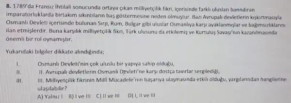 8. 1789' da Fransiz ihtilali sonucunda ortaya çikan milliyetçilik fikri , icerisinde farkli uluslari barindiran
imparatorluklarda birtakim sikintilarin bas gostermesine neden olmustur. Bazi Avrupali devletlerin kiskirtmasiyla
Osmanli Devleti icerisinde bulunan Sirp, Rum, Bulgar gibi uluslar Osmanliya karşi ayaklanmişlar ve bağimsizliklarini
ilan etmişlerdir. Buna karşilik milliyetçilik fikri, Türk ulusunu da etkilemis ve Kurtulus Sava'nin kazanilmasinda
onemli bir rol oynamiştir.
Yukaridaki bilgiler dikkate alindiginda;
1.	Osmanli Devleti'nin cok uluslu bir yapiya sahip oldugu,
II.
II. Avrupal devletlerin Osmanli Devleti'ne karsi dostça tavirlar sergiledigi,
III. III. Milliyetçilik fikrinin Milli Múcadele'nin başarrya ulaşmasinda etkili oldugu, yargilarindan hangilerine
ulasilabilir?
A) Yalniz I B) Ive III C) II ve III D)I, II ve III