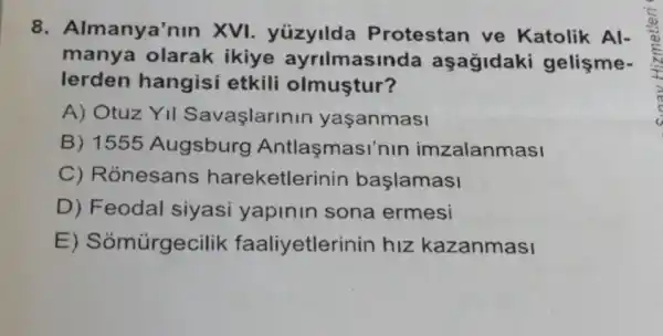 8. Al manya'nin XVI. yúzyilda Protestan ve Katolik Al-
manya olarak ikiye ayrilmasinda aşagidaki gelişme-
lerden hangisi etkili olmuştur?
A) Otuz YII Savaşlarinin yaşanmasi
B) 1555 Augsburg Antlasmasi'nin imzalanmasi
C) Rónesans hareketlerinin başlamasi
D) Feodal siyasi yapinin sona ermesi
E ) Sỏmũrgecilik faaliyetlerin in hiz kazanmasi