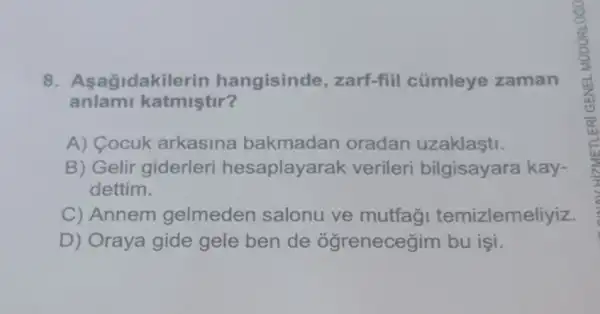 8. Asagidakil erin hangisinde ,zarf-fiil cümleye zaman
anlami katmiştir?
A) Cocuk arkasina bakmadan oradan uzaklasti.
B) Gelir giderleri hesaplayarak verileri bilgisayara kay-
dettim.
C) Annem gelmeden salonu ve mutfag temizlemeliyiz.
D) Oraya gide gele ben de ogrenecegim bu isi.