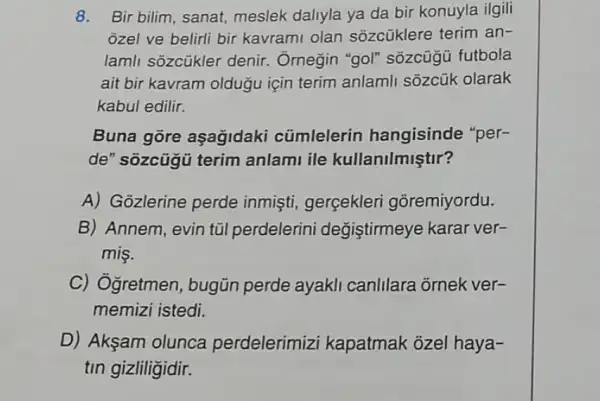 8. Bir bilim, sanat meslek daliyla ya da bir konuyla ilgili
ozel ve belirli bir kavrami olan sõzcüklere terim an-
lamli sozcükler denir. Ôrnegin "gol"sôzcügü futbola
ait bir kavram oldugu için terim anlamli sôzcük olarak
kabul edilir.
Buna gore aşagidaki cümlelerin hangisinde "per-
de" sõzcügü terim anlami ile kullanilmiştir?
A) Gozlerine perde inmişti, gerçekleri gõremiyordu.
B) Annem, evin túl perdelerini değiştirmeye karar ver-
mis.
C) Ogretmen , bugün perde ayakli canlilara ornek ver-
memizi istedi.
D) Akşam olunca perdelerimizi kapatmak ozel haya-
tin gizliligidir.