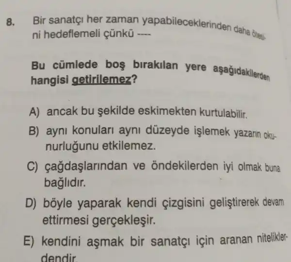 8. Bir sanatçI her zaman yapabileceklerinden daha ôtesi-
ni hedeflemeli cünkü __
Bu cümlede bos birakilan yere aşağidakilerden
hangisi getirilemez?
A) ancak bu sekilde eskimekten kurtulabilir.
B) ayni konular ayni düzeyde islemek yazarin oku-
nurlugunu etkilemez.
daslarlnd an ve ondekiler den iyi olmak buna
baglidir.
D) boyle yaparak kendi cizgisini gelistirerek devam
ettirmes gerçekleşir.
E) kendini asmak bir sanatgi için aranan nitelikler-
dendir.