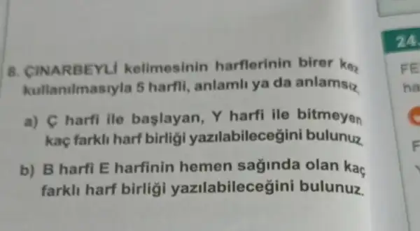 8. CINARB EYLI kelimesinin harflerinin birer ke.
kullanilm siyla 5 harfil anlamli ya da anlamsiz
a) C harfi ile baslayan, Y harfi ile bitmeyen
kaç farkli harf birlig yazilabilecegini bulunuz
b) B harfi E harfinin hemen saginda olan kaç
farkll harf birligi yazilabilecegini bulunuz
24
FE
ha