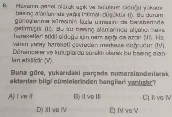 8. Havanin genel olarak açik ve bulutsuz oldugu yüksek
basing alanlarinda yağis ihtimali dúsüktür (I)Bu durum
gũneşlenme suresinin fazla olmasini da beraberinde
getirmiştir (II). Bu túr basing alanlarinda alçalici hava
hareketleri etkili oldugu icin nem açiği da azdir (III). Ha-
vanin yatay hareketi cevreden merkeze dogrudur (IV)
Donenceler ve kutuplarda sürekli olarak bu basing alan-
lari etkilidir m.
Buna gore , yukaridaki parçada numaralandirilarak
aktarilan bilgi cümlelerir den hangileri yanlistir?
A) I ve II
B) II ve III
C) II ve IV
D) III ve IV
E) IV ve V