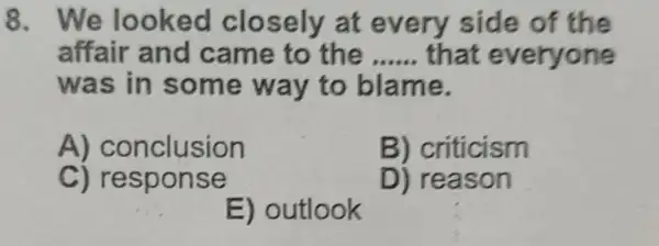 8. We looked closely at every side of the
affair and came to the __ that everyone
was in some way to blame.
A) conclusion
B) criticism
C) respon se
D) reason
E) outlook