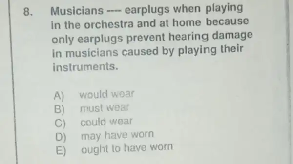 8. Musicians earplugs when playing
in the orchestra and at home because
only earplugs prevent hearing damage
in musicians caused by playing their
instruments.
A)would wear
B)must wear
C)could wear
D) may have worn
E) ought to have worn