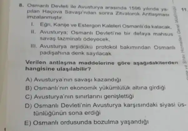 8. Osmanli Devleti ile Avusturya arasinda 1596 yilinda ya
pilan Haçova Savasi'ndan sonra Zitvatorok Antlasmasi
imzalanmiştir.
I. Egri, Kanije ve Estergon Kaleleri Osmanli'da kalacak.
II. Avustury i) Osmanll Devleti'ne bir defaya mahsus
savas tazminati odeyecek,
III. Avustury arsidükü protokol bakimindan Osmanl
padisahina denk sayllacak
Verilen antlasma maddelerin góre asagidakilerden
hangisine ulaşilabilir?
A)Avusturya'nin savasi kazandigi
B) Osmanli'nin ekonomik yúkümlülük altina girdigi
C)Avusturya'nin sinirlarini genislettigi
D) Osmanll Devleti'nin Avustury a karsisindaki siyasi ús-
tủnlügünún sona erdigi
E) Osmanll ordusunda bozulma yaşandigi