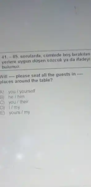 -85 sorularda . cümlede bos birakilan
yerlere uygun düsen sózcúk ya da ifadeyi
bulunuz.
will __ please seat all the guests in
__
places around the table?
A) you / yourself
B) he/him
C) you / their
D 1/my
E) yours/my