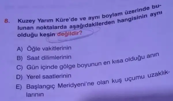 8.
Kuzey Yarim Küre'de ve ayni boylam ayni
lunan noktalarda aşağidakilerden hangisinin
oldugu kesin degildir?
A) Ogle vakitlerinin
B) Saat dilimlerinin
C) Gün içinde gólge boyunun en kisa oldugu anin
D) Yerel saatlerinin
E) Başlangig Meridyeni'ne olan kus uçumu uzaklik-
larinin