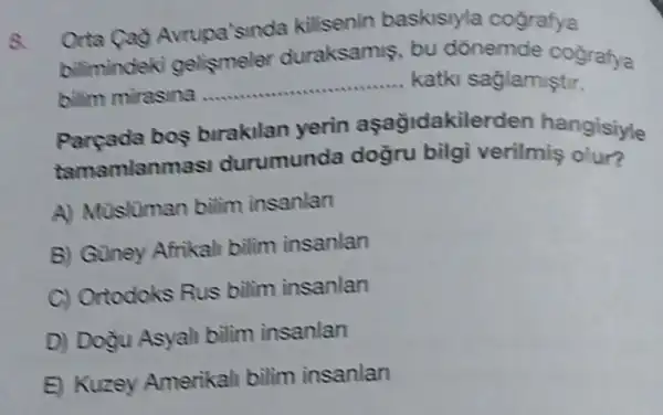 8.
Orta Cao Avrupa'sinda kilisenin baskisiyla cografya
bilimindeki gelismeler duraksamis bu donemde cografya
bilim mirasina
__ ... katki saglamiştir.
Pareada bos birakilan yerin açağidakilerden hangisiyle
tamamlanm asi durumunda doğru bilgi verilmiş olur?
A) Musluman bilim insanlan
B) Guney Afrikali bilim insanlan
C) Ortodoks Rus bilim insanlan
D) Dogu Asyali bilim insanlan
E) Kuzey Amerikali bilim insanlan