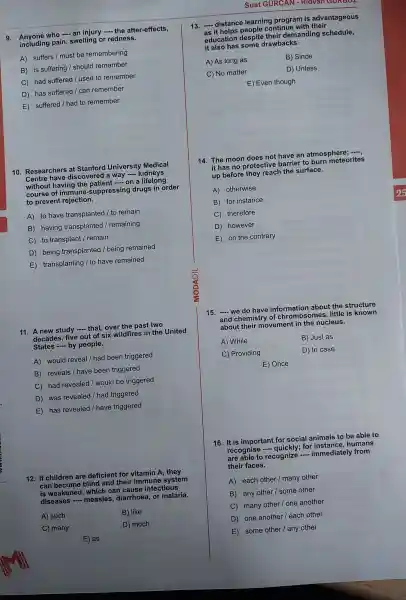 9. Anyone who - an injury - the after-effects,
including pain, swelling or redness.
A) suffers / must be remembering
B) is suffering I should remember
C) had suffered I used to remember
D) has suffered / can remember
E) suffered I had to remember
10 Researchers at Stanford University Medical
Centre have discovered a way
__ kidneys
without having the natient on a lifelong
course of suppressing drugs in order
to prevent rejection.
A) to have transplanted / to remain
B) having transplanted / remaining
C) to transplant / remain
D) being transplanted /being remained
E transplanting I to have remained
11 A new study
__ that, over the past two
decades, five out of six wildfires in the United
States - by people.
A) would reveal / had been triggered
B) reveals / have been triggered
C) had revealed / would be triggered
D) was revealed /had triggered
E) has revealed I have triggered
12. If children are deficient for vitamin A , they
can become blind and their immune system
is weakened , which can cause infectious
diseases -measles diarrhoea, or malaria.
A) such
B) like
C) many
D) much
E) as
Suat GỮRCAN - Ridvan GURDUL
13. - distance learning program is advantageous
as if helps people continue with their
education despite their demanding schedule,
it some drawbacks.
A) As long as
B) Since
C) No matter
D) Unless
E) Even though
14. The moon does not have an atmosphere
it has no protective barrier to burn meteorites
up before thev reach the surface.
A) otherwise
B) for instance
C) therefore
D) however
E) on the contrary
15. __ we do have information about the structure
and chemistry of chromoso mes, little is known
about their movement in the nucleus.
A) While
B) Just as
C) Providing
D) In case
E) Once
16. It is important for social animals to be able to
recognise
__	for humans
are able to recognize
__ immediately from
their faces.
A) each other / many other
B) any other I some other
C) many other/one another
D) one another / each other
E) some other / any other