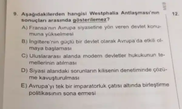 9. Asagidakile rden hangisi Westphalia Antlasmasi'nin
sonuçlari arasinda gosterilemez?
A) Fransa'nin Avrupa siyasetine yon veren devlet konu-
muna yükselmesi
B) Ingiltere'nin güçlü bir devlet olarak Avrupa'da etkili ol-
maya başlamasi
C) Uluslararasi alanda modern devletler hukukunun te-
mellerinin atilmasi
D) Siyasi alandaki sorunlarin kilisenin denetiminde côzü-
me kavuşturulmasi
E) Avrupa'yI tek bir imparatorluk catisi altinda birleştirme
politikasinin sona ermesi
12.